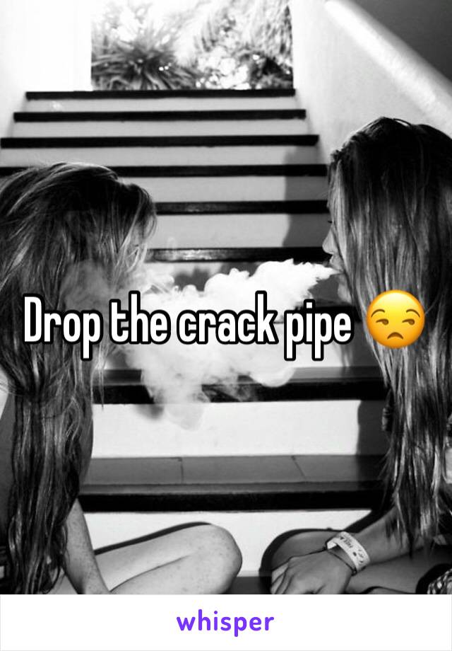 Drop the crack pipe 😒