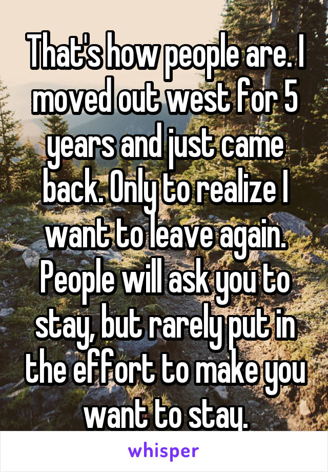 That's how people are. I moved out west for 5 years and just came back. Only to realize I want to leave again. People will ask you to stay, but rarely put in the effort to make you want to stay.