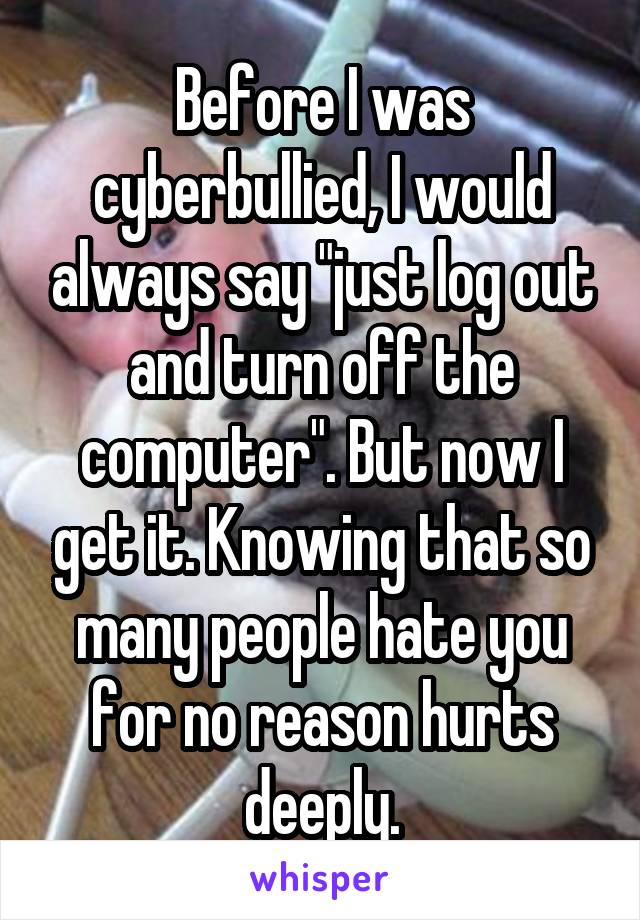 Before I was cyberbullied, I would always say "just log out and turn off the computer". But now I get it. Knowing that so many people hate you for no reason hurts deeply.