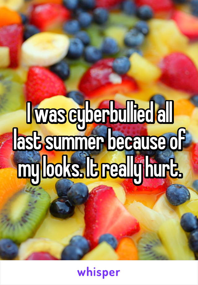 I was cyberbullied all last summer because of my looks. It really hurt.