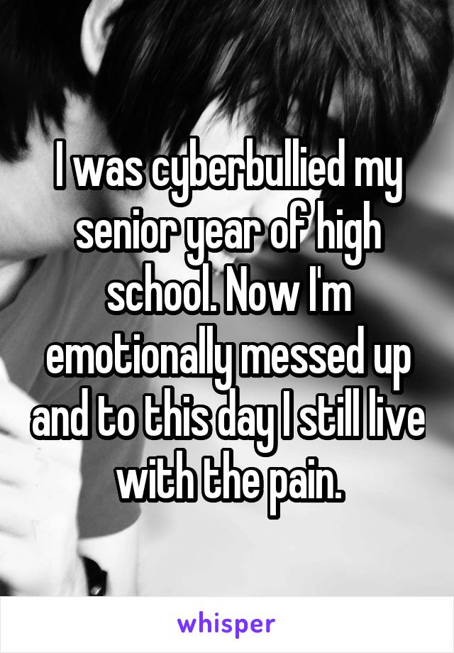 I was cyberbullied my senior year of high school. Now I'm emotionally messed up and to this day I still live with the pain.
