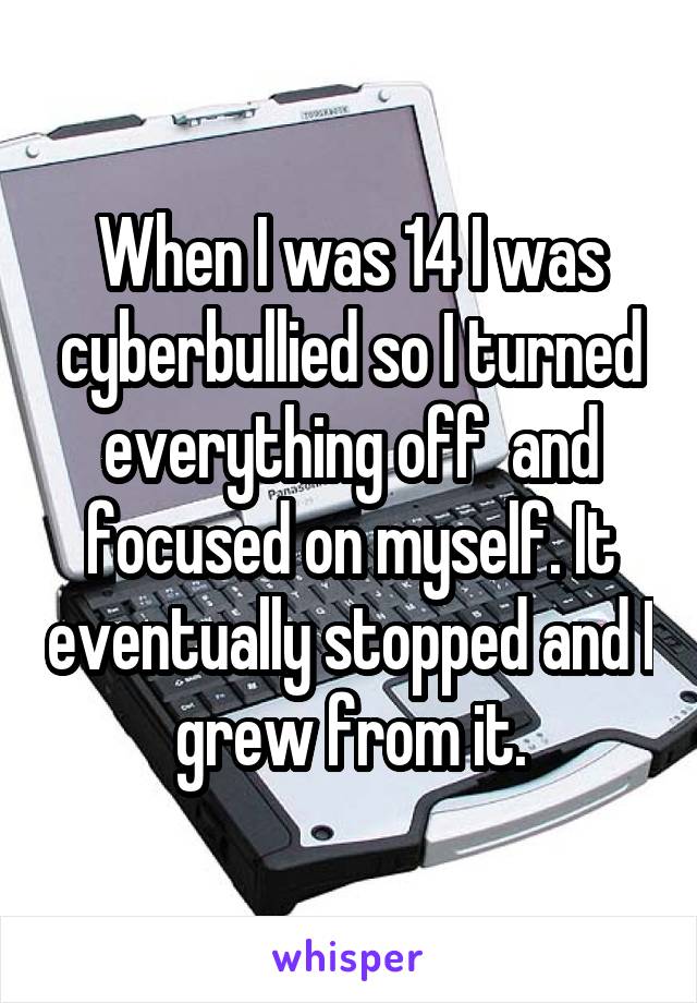 When I was 14 I was cyberbullied so I turned everything off  and focused on myself. It eventually stopped and I grew from it.