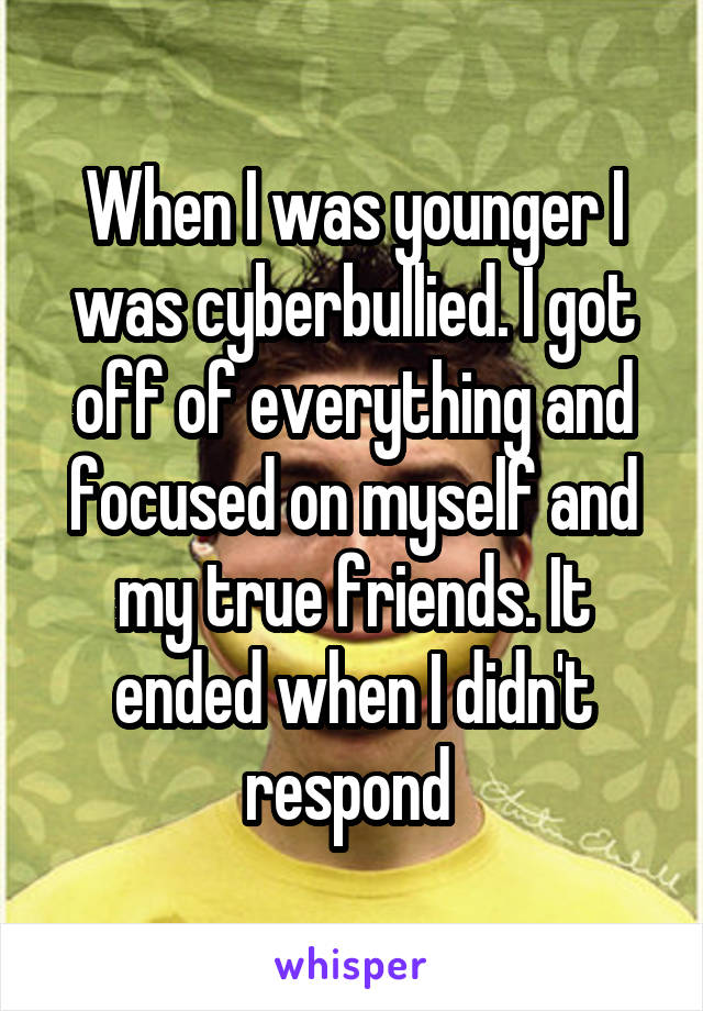 When I was younger I was cyberbullied. I got off of everything and focused on myself and my true friends. It ended when I didn't respond 