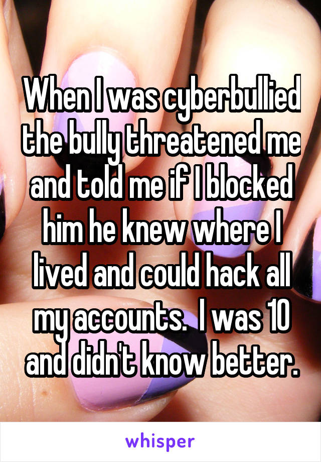 When I was cyberbullied the bully threatened me and told me if I blocked him he knew where I lived and could hack all my accounts.  I was 10 and didn't know better.
