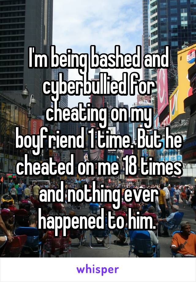 I'm being bashed and cyberbullied for cheating on my boyfriend 1 time. But he cheated on me 18 times and nothing ever happened to him. 