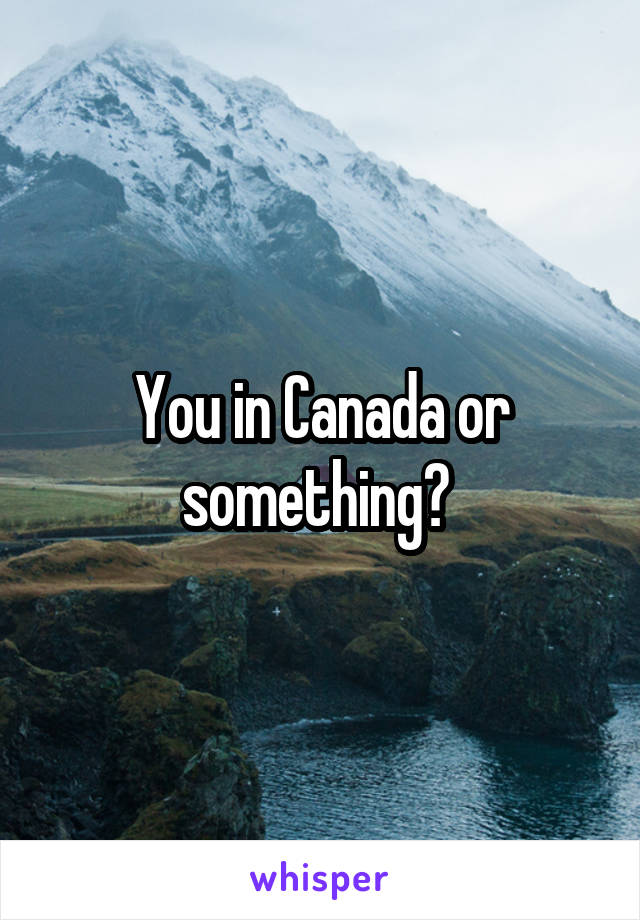 You in Canada or something? 