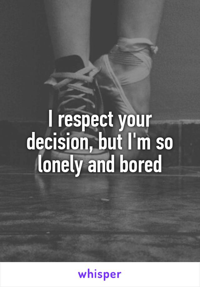 I respect your decision, but I'm so lonely and bored