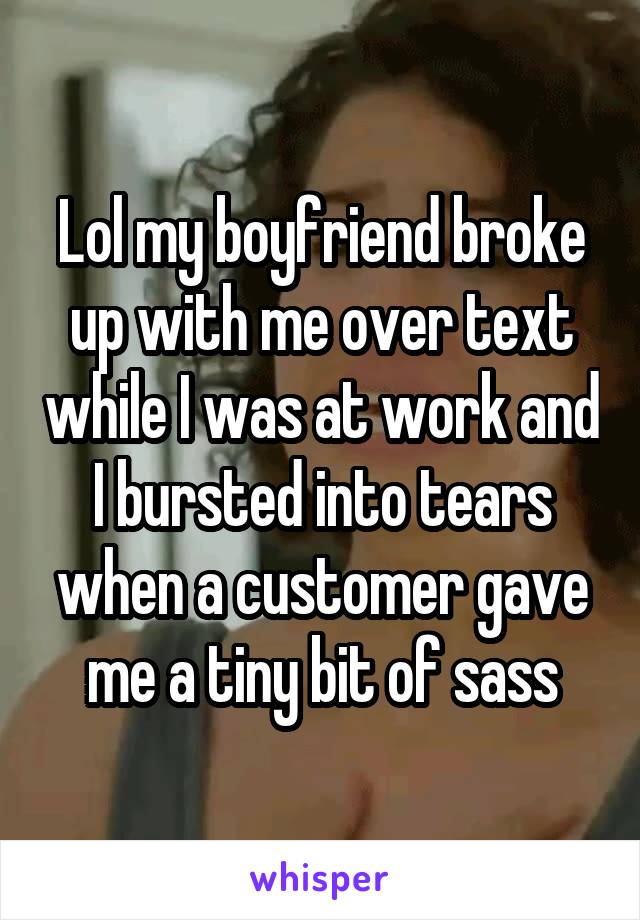 Lol my boyfriend broke up with me over text while I was at work and I bursted into tears when a customer gave me a tiny bit of sass