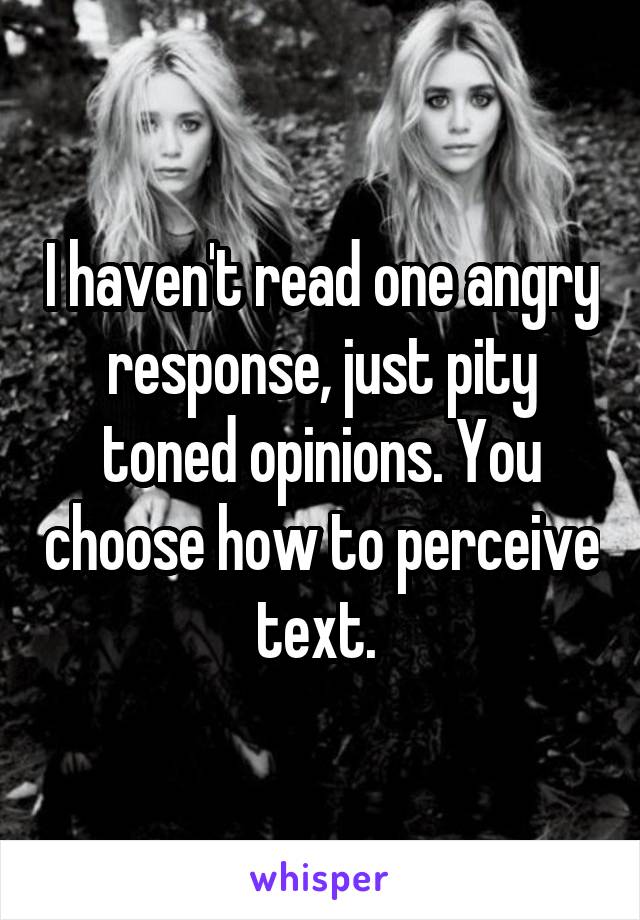 I haven't read one angry response, just pity toned opinions. You choose how to perceive text. 