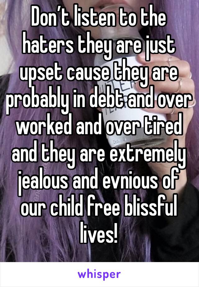 Don’t listen to the haters they are just upset cause they are probably in debt and over worked and over tired and they are extremely jealous and evnious of our child free blissful lives! 