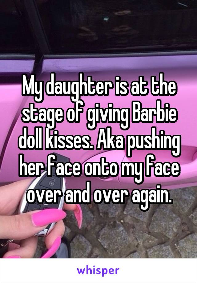 My daughter is at the stage of giving Barbie doll kisses. Aka pushing her face onto my face over and over again.