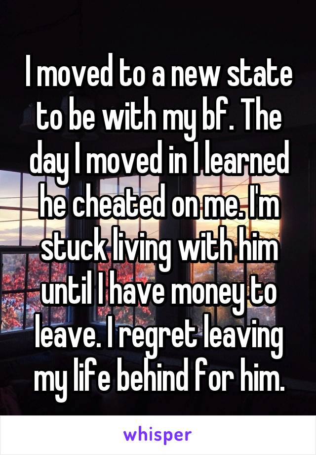 I moved to a new state to be with my bf. The day I moved in I learned he cheated on me. I'm stuck living with him until I have money to leave. I regret leaving my life behind for him.