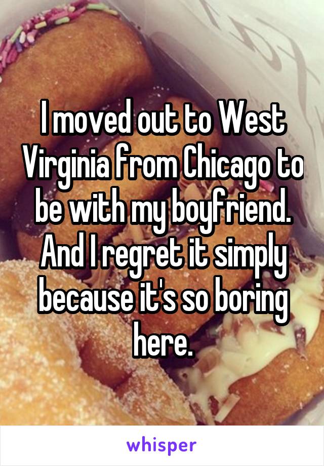 I moved out to West Virginia from Chicago to be with my boyfriend. And I regret it simply because it's so boring here.