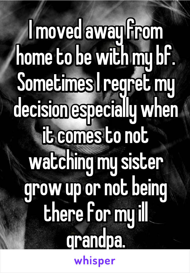 I moved away from home to be with my bf. Sometimes I regret my decision especially when it comes to not watching my sister grow up or not being there for my ill grandpa.