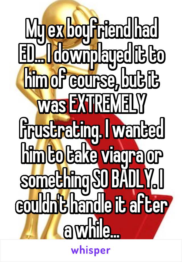 My ex boyfriend had ED... I downplayed it to him of course, but it was EXTREMELY frustrating. I wanted him to take viagra or something SO BADLY. I couldn't handle it after a while...