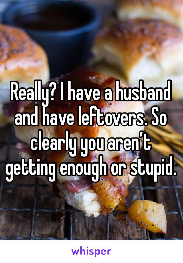 Really? I have a husband and have leftovers. So clearly you aren’t getting enough or stupid. 