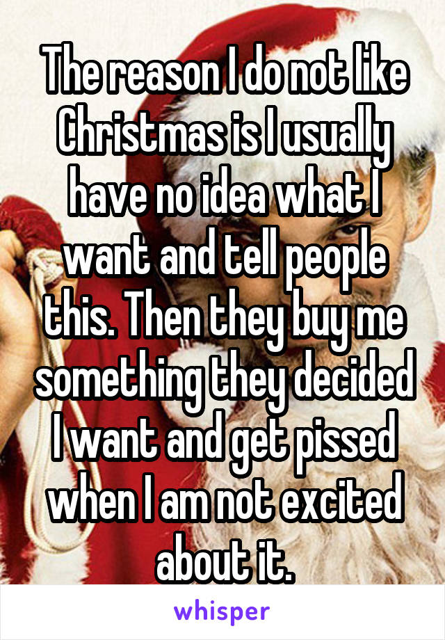 The reason I do not like Christmas is I usually have no idea what I want and tell people this. Then they buy me something they decided I want and get pissed when I am not excited about it.