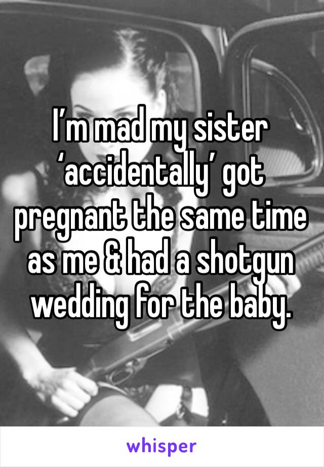 I’m mad my sister ‘accidentally’ got pregnant the same time as me & had a shotgun wedding for the baby.