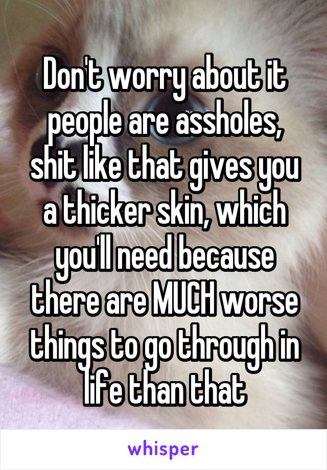 Don't worry about it people are assholes, shit like that gives you a thicker skin, which you'll need because there are MUCH worse things to go through in life than that