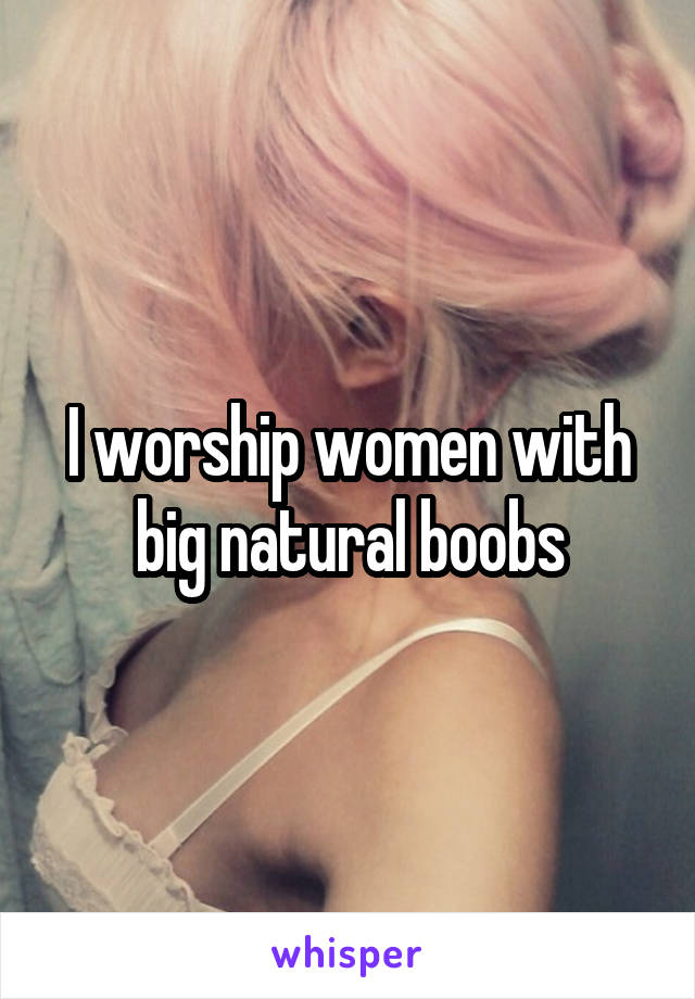 I worship women with big natural boobs