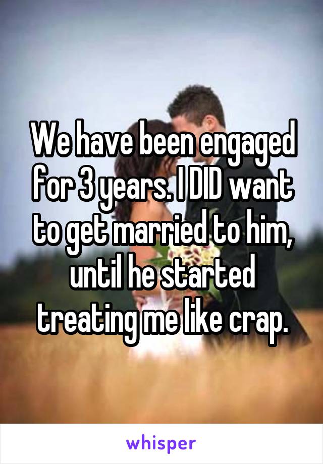 We have been engaged for 3 years. I DID want to get married to him, until he started treating me like crap.