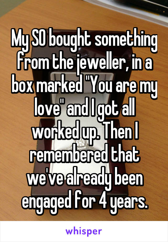 My SO bought something from the jeweller, in a box marked "You are my love" and I got all worked up. Then I remembered that we've already been engaged for 4 years.