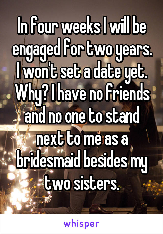 In four weeks I will be engaged for two years. I won't set a date yet.
Why? I have no friends and no one to stand next to me as a bridesmaid besides my two sisters.
