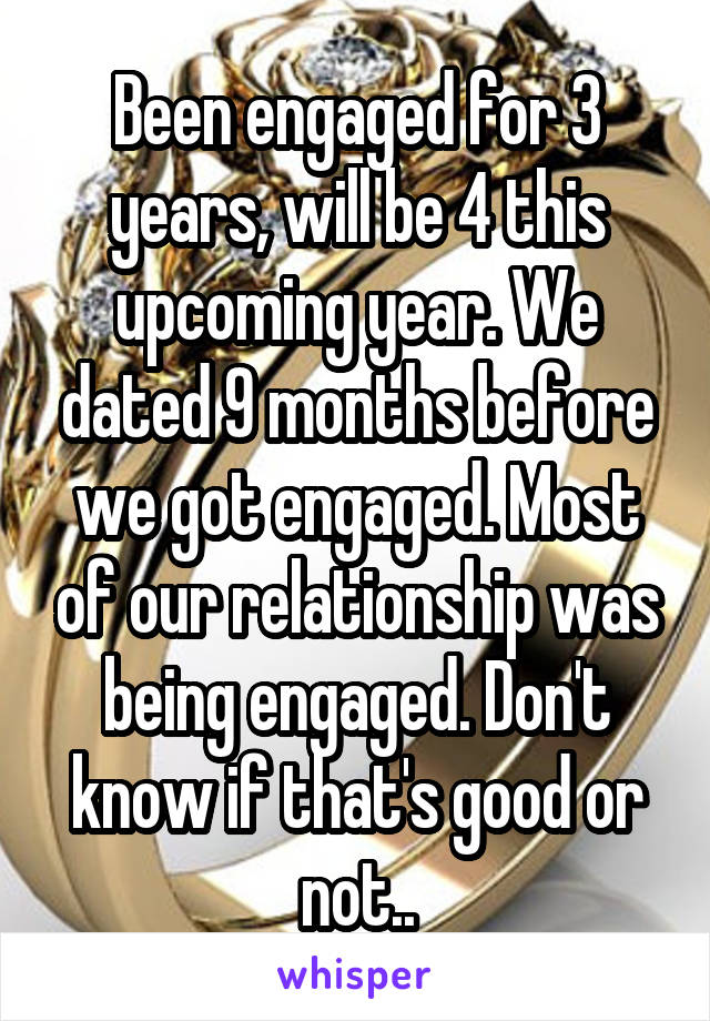 Been engaged for 3 years, will be 4 this upcoming year. We dated 9 months before we got engaged. Most of our relationship was being engaged. Don't know if that's good or not..