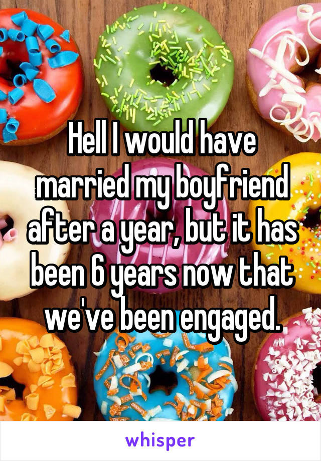 Hell I would have married my boyfriend after a year, but it has been 6 years now that we've been engaged.