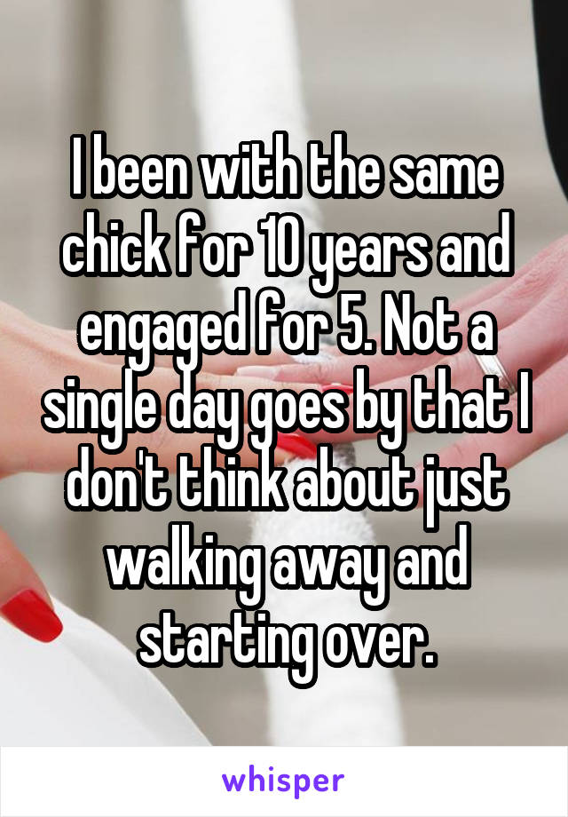 I been with the same chick for 10 years and engaged for 5. Not a single day goes by that I don't think about just walking away and starting over.