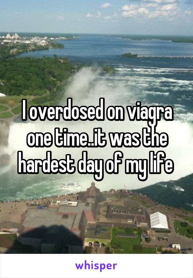I overdosed on viagra one time..it was the hardest day of my life 