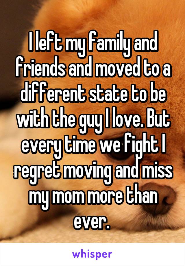 I left my family and friends and moved to a different state to be with the guy I love. But every time we fight I regret moving and miss my mom more than ever. 