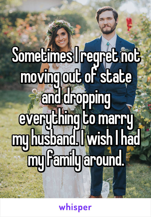 Sometimes I regret not moving out of state and dropping everything to marry my husband. I wish I had my family around.