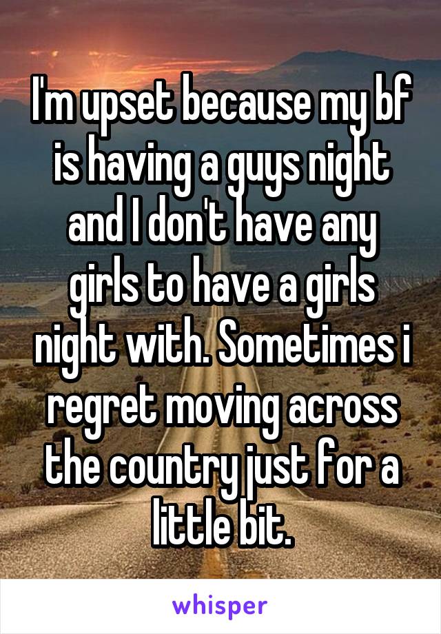 I'm upset because my bf is having a guys night and I don't have any girls to have a girls night with. Sometimes i regret moving across the country just for a little bit.