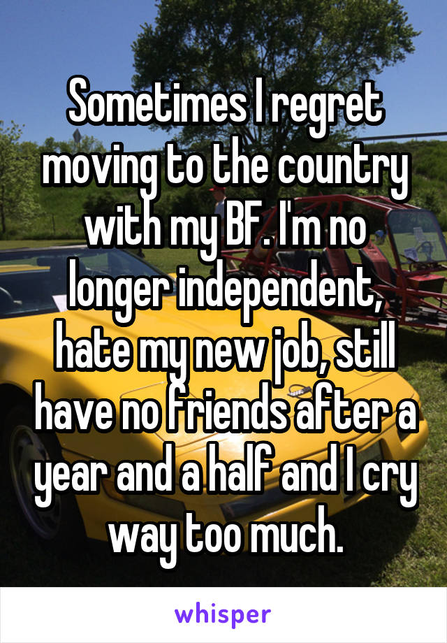 Sometimes I regret moving to the country with my BF. I'm no longer independent, hate my new job, still have no friends after a year and a half and I cry way too much.