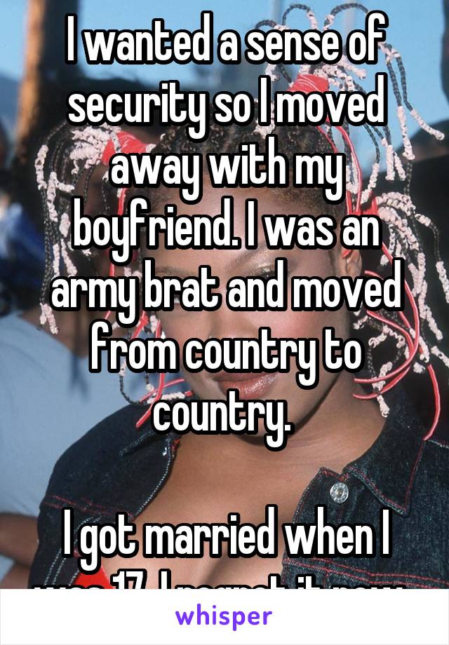 I wanted a sense of security so I moved away with my boyfriend. I was an army brat and moved from country to country. 

I got married when I was 17. I regret it now. 