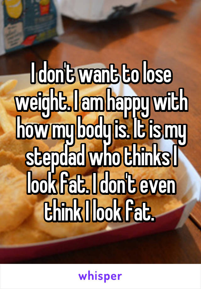 I don't want to lose weight. I am happy with how my body is. It is my stepdad who thinks I look fat. I don't even think I look fat. 
