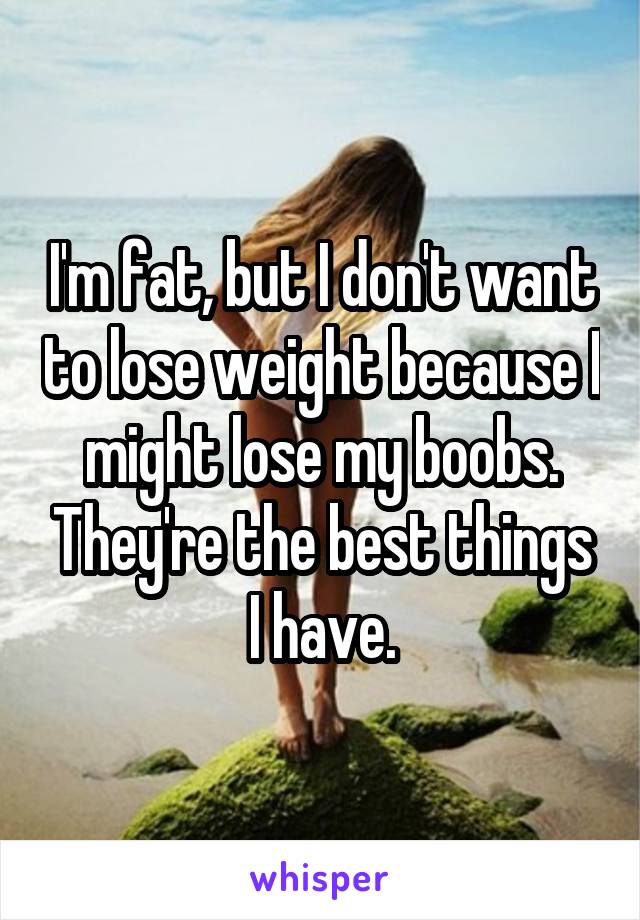 I'm fat, but I don't want to lose weight because I might lose my boobs. They're the best things I have.