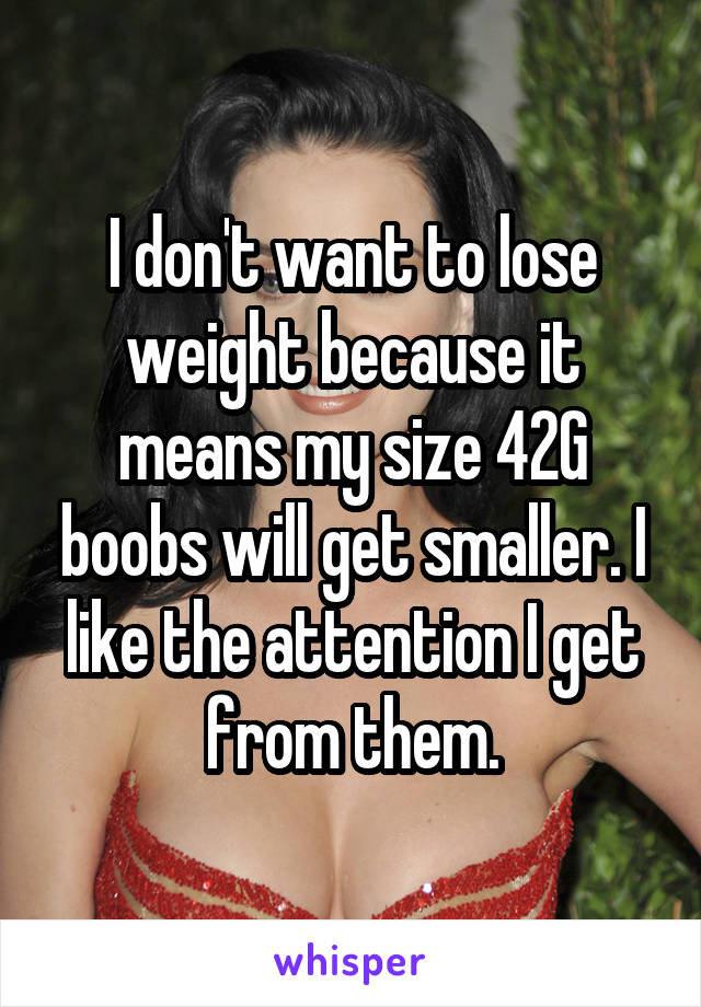 I don't want to lose weight because it means my size 42G boobs will get smaller. I like the attention I get from them.