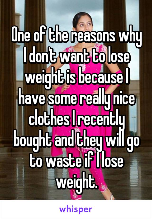 One of the reasons why I don't want to lose weight is because I have some really nice clothes I recently bought and they will go to waste if I lose weight.
