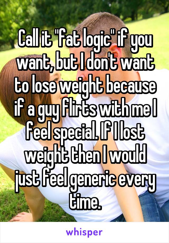 Call it "fat logic" if you want, but I don't want to lose weight because if a guy flirts with me I feel special. If I lost weight then I would just feel generic every time.
