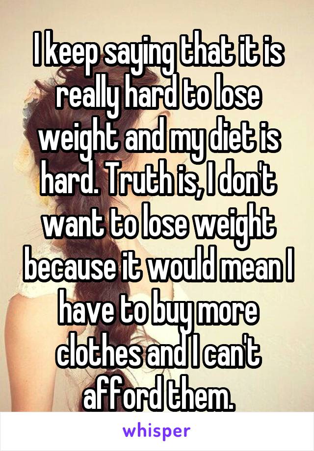 I keep saying that it is really hard to lose weight and my diet is hard. Truth is, I don't want to lose weight because it would mean I have to buy more clothes and I can't afford them.