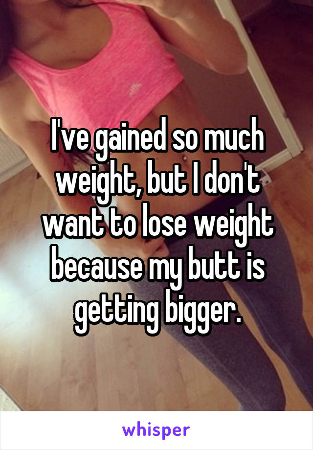 I've gained so much weight, but I don't want to lose weight because my butt is getting bigger.