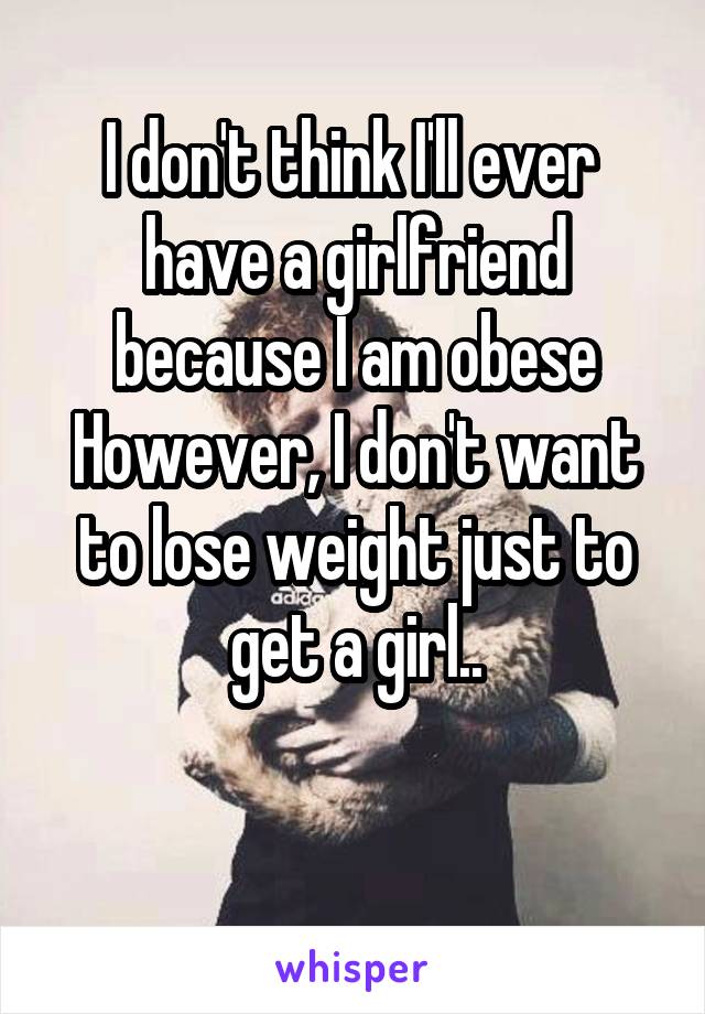I don't think I'll ever  have a girlfriend because I am obese
However, I don't want to lose weight just to get a girl..

