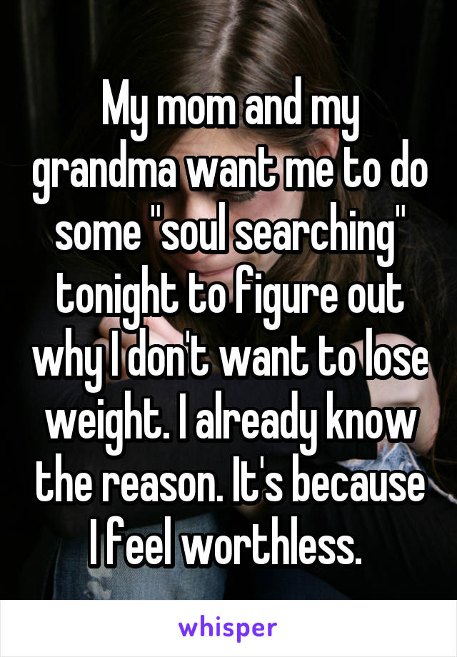 My mom and my grandma want me to do some "soul searching" tonight to figure out why I don't want to lose weight. I already know the reason. It's because I feel worthless. 
