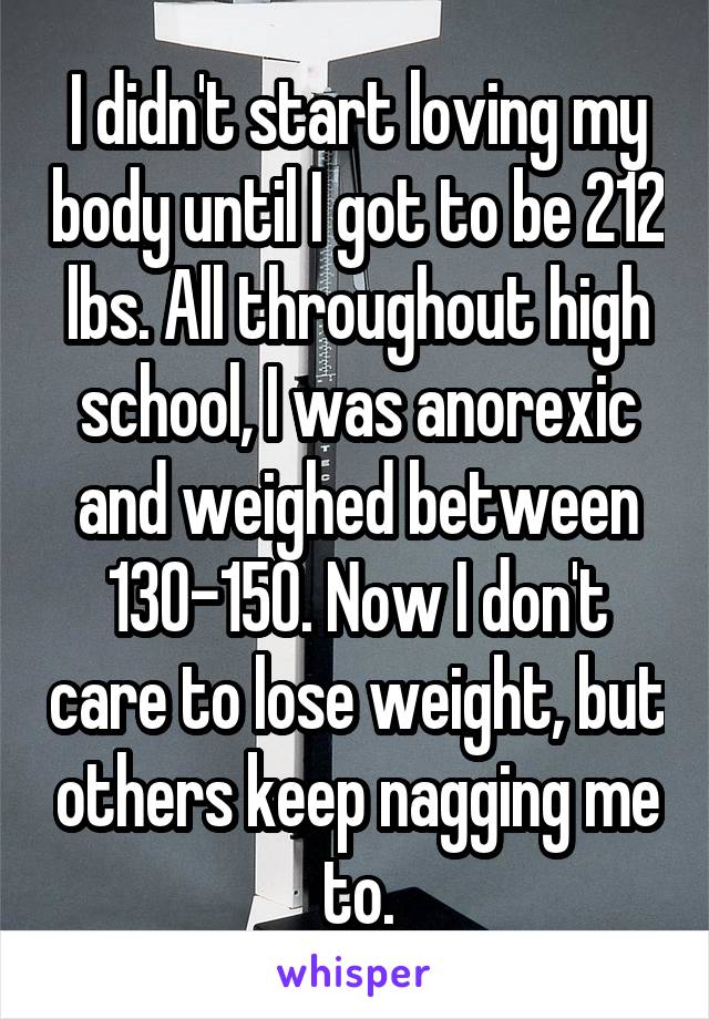 I didn't start loving my body until I got to be 212 lbs. All throughout high school, I was anorexic and weighed between 130-150. Now I don't care to lose weight, but others keep nagging me to.