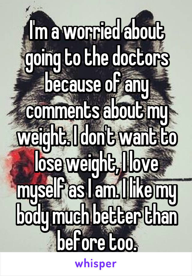 I'm a worried about going to the doctors because of any comments about my weight. I don't want to lose weight, I love myself as I am. I like my body much better than before too.