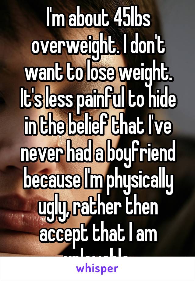 I'm about 45lbs overweight. I don't want to lose weight. It's less painful to hide in the belief that I've never had a boyfriend because I'm physically ugly, rather then accept that I am unlovable.