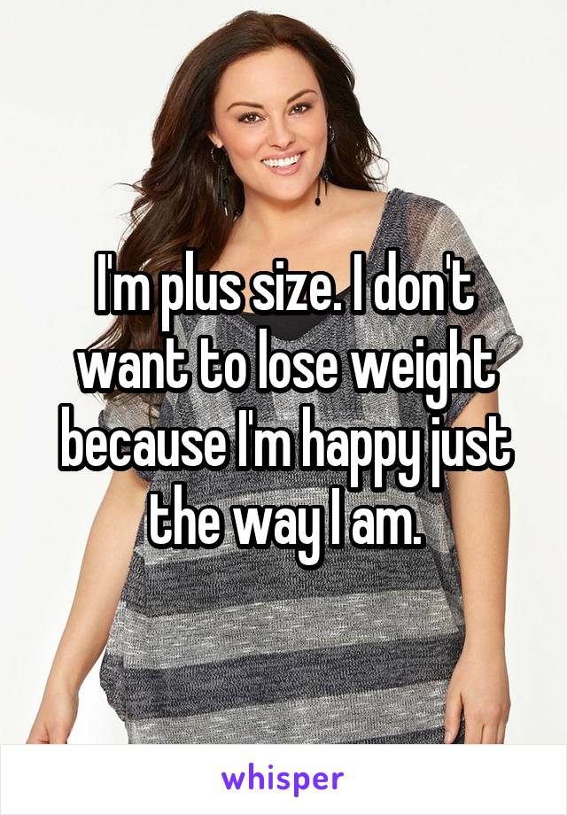 I'm plus size. I don't want to lose weight because I'm happy just the way I am.