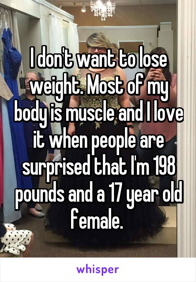 I don't want to lose weight. Most of my body is muscle and I love it when people are surprised that I'm 198 pounds and a 17 year old female. 